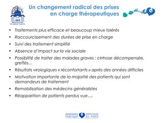 Un changement radical des prises
en charge thérapeutiques
• Traitements plus efficace et beaucoup mieux tolérés
• Raccourcissement des durées de prise en charge
• Suivi des traitement simplifié
• Absence d’impact sur la vie sociale
• Possibilité de traiter des malades graves : cirrhose décompensée,
greffés…
• Résultats virologiques « réconfortants » après des années difficiles
• Motivation importante de la majorité des patients qui sont
demandeurs de traitement
• Remobilisation des médecins généralistes
• Réapparition de patients perdus vue….
73
 