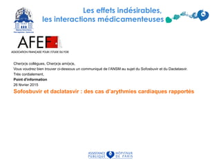 Les effets indésirables,
les interactions médicamenteuses
Cher(e)s collègues, Cher(e)s ami(e)s,
Vous voudrez bien trouver ci-dessous un communiqué de l’ANSM au sujet du Sofosbuvir et du Daclatasvir.
Très cordialement,
Point d'information
26 février 2015
Sofosbuvir et daclatasvir : des cas d’arythmies cardiaques rapportés
 
