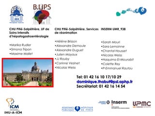 CHU Pitié-Salpêtrière, UF de
Soins Intensifs
d’hépatogastroentérologie
•Marika Rudler
•Simona Tripon
•Maxime Mallet
INSERM UMR_938
•Sarah Mouri
•Sara Lemoinne
•Chantal Housset
•Nicolas Weiss
•Haquima El-Mourabit
•Colette Rey
•P-Emmanuel Rautou
CHU Pitié-Salpêtrière, Services
de réanimation
•Hélène Brisson
•Alexandre Demoule
•Alexandre Duguet
•Julien Mayaux
•JJ Rouby
•Corinne Vezinet
•Nicolas Weiss
Tel: 01 42 16 10 17/10 29Tel: 01 42 16 10 17/10 29
dominique.thabut@psl.aphp.frdominique.thabut@psl.aphp.fr
Secrétariat: 01 42 16 14 54Secrétariat: 01 42 16 14 54
 
