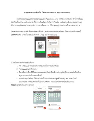 การสะสมคะแนนพิเศษใน บัตรสะสมคะแนนจาก Application Line
คะแนนแต่ละคะแนนในบัตรสะสมคะแนนจาก Application Line จะได้จากกิจกรรมต่าง ๆ ที่ครูจัดขึ้นใน
ห้องเรียนตั้งแต่ต้นภาคเรียน จนกระทั่งถึงการเรียนวันสุดท้ายในภาคเรียนนั้น ๆ แล้วแต่กรณีตามครูผู้สอนกาหนด
ไว้ เช่น การยกมือตอบคาถาม รางวัลจากการแข่งขันเกม การทากิจกรรมกลุ่ม การส่งการบ้านตรงตามเวลา ฯลฯ
บัตรสะสมคะแนนมี 2 แบบ คือ บัตรสะสมแต้ม กับ บัตรสะสมคะแนนระดับพรีเมียม ซึ่งมีความแตกต่างกันดังนี้
บัตรสะสมแต้ม ได้รับเมื่อAdd เป็นเพื่อนกับ Line@ ของ Krulookgade
มีเงื่อนไขในการใช้บัตรสะสมแต้ม คือ
1. รับ 1 คะแนนเมื่อนักเรียนทากิจกรรมตามที่ครูกาหนดได้สาเร็จ
2. รับคะแนนได้ไม่จากัดต่อวัน
3. ในกรณีพบว่ามีการใช้บัตรสะสมคะแนนอย่างไม่ถูกต้อง มีการประพฤติตนไม่เหมาะสมในห้องเรียน
ครูสามารถยกเลิกบัตรสะสมแต้มได้
4. กรณีต้องออกบัตรใหม่ มีค่าธรรมเนียมในการออกบัตรตามดุลพินิจของครู เช่น การทาโจทย์
คณิตศาสตร์ การตอบคาถามเกี่ยวกับคณิตศาสตร์ การแก้ไขความประพฤติแล้วแต่กรณี
ตัวอย่าง บัตรสะสมแต้มของนักเรียน
 