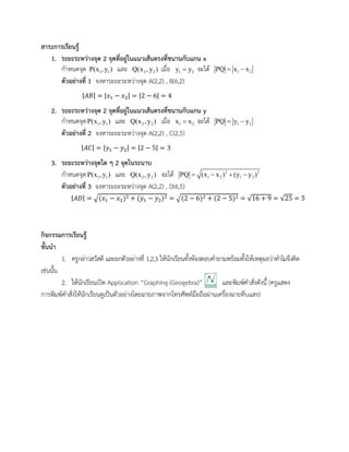สาระการเรียนรู้
1. ระยะระหว่างจุด 2 จุดที่อยู่ในแนวเส้นตรงที่ขนานกับแกน x
กาหนดจุด 1 1P(x , y ) และ 2 2Q(x ,y ) เมื่อ 1 2y y จะได้ 1 2PQ x x 
ตัวอย่างที่ 1 จงหาระยะระหว่างจุด A(2,2) , B(6,2)
|𝐴𝐵| = |𝑥1 − 𝑥2| = |2 − 6| = 4
2. ระยะระหว่างจุด 2 จุดที่อยู่ในแนวเส้นตรงที่ขนานกับแกน y
กาหนดจุด 1 1P(x , y ) และ 2 2Q(x ,y ) เมื่อ 1 2x x จะได้ 1 2PQ y y 
ตัวอย่างที่ 2 จงหาระยะระหว่างจุด A(2,2) , C(2,5)
|𝐴𝐶| = |𝑦1 − 𝑦2| = |2 − 5| = 3
3. ระยะระหว่างจุดใด ๆ 2 จุดในระนาบ
กาหนดจุด 1 1P(x , y ) และ 2 2Q(x ,y ) จะได้ 2 2
1 2 1 2PQ (x x ) (y y )   
ตัวอย่างที่ 3 จงหาระยะระหว่างจุด A(2,2) , D(6,5)
|𝐴𝐷| = √(𝑥1 − 𝑥2)2 + (𝑦1 − 𝑦2)2 = √(2 − 6)2 + (2 − 5)2 = √16 + 9 = √25 = 5
กิจกรรมการเรียนรู้
ขั้นนา
1. ครูกล่าวสวัสดี และยกตัวอย่างที่ 1,2,3 ให้นักเรียนทั้งห้องตอบคาถามพร้อมทั้งให้เหตุผลว่าทาไมจึงคิด
เช่นนั้น
2. ให้นักเรียนเปิด Application “Graphing (Geogebra)” และพิมพ์คาสั่งดังนี้ (ครูแสดง
การพิมพ์คาสั่งให้นักเรียนดูเป็นตัวอย่างโดยฉายภาพจากโทรศัพท์มือถือผ่านเครื่องฉายทึบแสง)
 