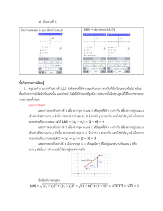 3) ตัวอย่างที่ 3
ปิดการแสดงจุด C และ พิมพ์ D=(6,5) |𝐴𝐷| = 𝑑𝑖𝑠𝑡𝑎𝑛𝑐𝑒(𝐴, 𝐷)
ขั้นกิจกรรมการเรียนรู้
1. ครูถามคาถามจากตัวอย่างที่ 1,2,3 ว่าคาตอบที่ได้จากapplication ตรงกับที่นักเรียนตอบหรือไม่ พร้อม
ทั้งอภิปรายว่าทาไมจึงเป็นเช่นนั้น และทาอย่างไรให้ได้คาตอบที่ถูกต้อง หลังจากนั้นจึงสรุปสูตรที่ใช้ในการหาระยะ
ระหว่างจุดทั้งหมด
(แนวการตอบ)
แนวการตอบตัวอย่างที่ 1 เนื่องจากจุด A และ B เป็นจุดที่มีค่า y เท่ากัน เนื่องจากอยู่บนแนว
เส้นตรงที่ขนานแกน x ดังนั้น ระยะระหว่างจุด A , B จึงนาค่า y มาลบกัน และใส่ค่าสัมบูรณ์ เนื่องจาก
ระยะห่างเป็นบวกเสมอ จะได้ |𝐴𝐵| = |𝑥1 − 𝑥2| = |2 − 6| = 4
แนวการตอบตัวอย่างที่ 2 เนื่องจากจุด A และ C เป็นจุดที่มีค่า x เท่ากัน เนื่องจากอยู่บนแนว
เส้นตรงที่ขนานแกน y ดังนั้น ระยะระหว่างจุด A ,C จึงนาค่า x มาลบกัน และใส่ค่าสัมบูรณ์ เนื่องจาก
ระยะห่างเป็นบวกเสมอ|𝐴𝐶| = |𝑦1 − 𝑦2| = |2 − 5| = 3
แนวการตอบตัวอย่างที่ 3 เนื่องจากจุด A, D เป็นจุดใด ๆ ที่ไม่อยู่แนวขนานกับแกน x หรือ
แกน y ดังนั้น การคานวณจึงใช้ทฤษฎีบทพีทากอรัส
ซึ่งเป็นที่มาของสูตร
|𝐴𝐷| = √(𝑥1 − 𝑥2)2 + (𝑦1 − 𝑦2)2 = √(2 − 6)2 + (2 − 5)2 = √16 + 9 = √25 = 5
 