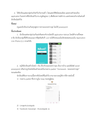 2. ให้นักเรียนแต่ละกลุ่มช่วยกันทาใบกิจกรรมที่ 1 โดยแสดงวิธีคิดโดยละเอียด และตรวจคาตอบด้วย
application ในระหว่างที่นักเรียนทาใบงาน ครูเดินดูรอบ ๆ เพื่อสังเกตการณ์ทางาน และช่วยตอบคาถามในส่วนที่
นักเรียนไม่เข้าใจ
ขั้นสรุป
ครูและนักเรียนร่วมกันสรุปสูตรการหาระยะระหว่างจุด โดยใช้ powerpoint
ขั้นประเมินผล
1. นักเรียนแต่ละกลุ่มร่วมกันแข่งขันตอบคาถามโดยใช้ application Kahoot โดยมีคาถามทั้งหมด
6 ข้อ นักเรียนกลุ่มที่ได้รับคะแนนมากที่สุดอันดับที่ 1,2,3 จะได้รับคะแนนในบัตรสะสมคะแนนใน Application
Line จานวน 2,1,1 ตามลาดับ
2. ครูให้นักเรียนสร้างโจทย์ 1 ข้อ เกี่ยวกับระยะระหว่างจุด เป็นการบ้าน และอัพไฟล์ word/
powerpoint หรือถ่ายรูปโจทย์พร้อมคาตอบส่งในกระดาน padlet “Homework : ระยะระหว่างจุด”
ของแต่ละห้อง
นักเรียนที่ต้องการถามเนื้อหาหรือโจทย์ที่ไม่เข้าใจ สามารถถามครูได้จากวิธีการต่อไปนี้
1) กระดาน padlet ซึ่งปรากฏใน Sway ของครูผู้สอน
2) Line@:Krulookgade
3) Facebook massanger : Krulookgade Ja
 