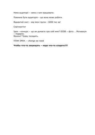 Нема аудиторії – нема з чим працювати.
Повинна бути аудиторія – що вона може робити.
Відкритий лист – від імені групи – 6000 тис за!
Скрінкастінг
Ідея – конкурс – що ви думаєте про свій жек? ОСББ – фото…. Мотивація
– подарок.
Взноси? Траву посадить.
ПЛАН ЗМІН. – change we need
Чтобы что-то защищать – надо что-то создать!!!!
 