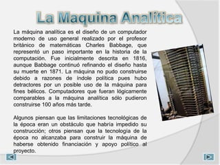 La máquina analítica es el diseño de un computador
moderno de uso general realizado por el profesor
británico de matemáticas Charles Babbage, que
representó un paso importante en la historia de la
computación. Fue inicialmente descrita en 1816,
aunque Babbage continuó refinando el diseño hasta
su muerte en 1871. La máquina no pudo construirse
debido a razones de índole política pues hubo
detractores por un posible uso de la máquina para
fines bélicos. Computadores que fueran lógicamente
comparables a la máquina analítica sólo pudieron
construirse 100 años más tarde.
Algunos piensan que las limitaciones tecnológicas de
la época eran un obstáculo que habría impedido su
construcción; otros piensan que la tecnología de la
época no alcanzaba para construir la máquina de
haberse obtenido financiación y apoyo político al
proyecto.
 