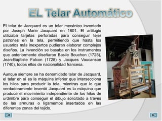 El telar de Jacquard es un telar mecánico inventado
por Joseph Marie Jacquard en 1801. El artilugio
utilizaba tarjetas perforadas para conseguir tejer
patrones en la tela, permitiendo que hasta los
usuarios más inexpertos pudieran elaborar complejos
diseños. La invención se basaba en los instrumentos
que anteriormente diseñaron Basile Bouchon (1725),
Jean-Baptiste Falcon (1728) y Jacques Vaucanson
(1740), todos ellos de nacionalidad francesa.
Aunque siempre se ha denomidado telar de Jacquard,
el telar en sí es la máquina inferior que intersecciona
los hilos para producir la tela, mientras que lo que
verdaderamente inventó Jacquard es la máquina que
produce el movimiento independiente de los hilos de
urdimbre para conseguir el dibujo solicitado a través
de las armuras o ligamentos insertados en las
diferentes zonas del tejido.
 