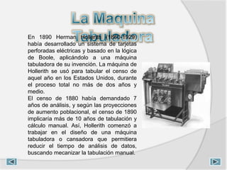 En 1890 Herman Hollerith (1860-1929)
había desarrollado un sistema de tarjetas
perforadas eléctricas y basado en la lógica
de Boole, aplicándolo a una máquina
tabuladora de su invención. La máquina de
Hollerith se usó para tabular el censo de
aquel año en los Estados Unidos, durante
el proceso total no más de dos años y
medio.
El censo de 1880 había demandado 7
años de análisis, y según las proyecciones
de aumento poblacional, el censo de 1890
implicaría más de 10 años de tabulación y
cálculo manual. Así, Hollerith comenzó a
trabajar en el diseño de una máquina
tabuladora o cansadora que permitiera
reducir el tiempo de análisis de datos,
buscando mecanizar la tabulación manual.
 