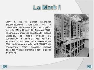 Mark I, fue el primer ordenador
electromecánico, construido en la
Universidad de Harvard por un proyecto
entre la IBM y Howard H. Aiken en 1944,
basaba en la máquina analítica de Charles
Babbage, se había iniciado su
construcción en el año 1939. Para su
arquitectura hubo que utilizar alrededor de
800 km de cables y más de 3 000 000 de
conexiones, entre pistones, ruedas
dentadas y otras elementos llegó a pesar
31 500 Kg.
 