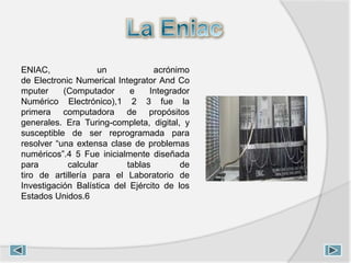 ENIAC, un acrónimo
de Electronic Numerical Integrator And Co
mputer (Computador e Integrador
Numérico Electrónico),1 2 3 fue la
primera computadora de propósitos
generales. Era Turing-completa, digital, y
susceptible de ser reprogramada para
resolver “una extensa clase de problemas
numéricos”.4 5 Fue inicialmente diseñada
para calcular tablas de
tiro de artillería para el Laboratorio de
Investigación Balística del Ejército de los
Estados Unidos.6
 