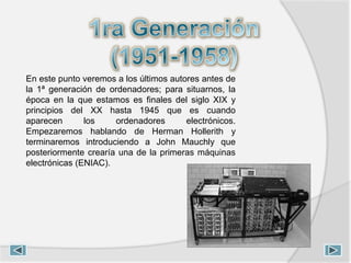 En este punto veremos a los últimos autores antes de
la 1ª generación de ordenadores; para situarnos, la
época en la que estamos es finales del siglo XIX y
principios del XX hasta 1945 que es cuando
aparecen los ordenadores electrónicos.
Empezaremos hablando de Herman Hollerith y
terminaremos introduciendo a John Mauchly que
posteriormente crearía una de la primeras máquinas
electrónicas (ENIAC).
 