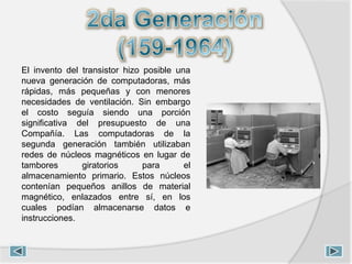 El invento del transistor hizo posible una
nueva generación de computadoras, más
rápidas, más pequeñas y con menores
necesidades de ventilación. Sin embargo
el costo seguía siendo una porción
significativa del presupuesto de una
Compañía. Las computadoras de la
segunda generación también utilizaban
redes de núcleos magnéticos en lugar de
tambores giratorios para el
almacenamiento primario. Estos núcleos
contenían pequeños anillos de material
magnético, enlazados entre sí, en los
cuales podían almacenarse datos e
instrucciones.
 
