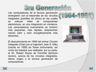 Las computadoras de la tercera generación
emergieron con el desarrollo de los circuitos
integrados (pastillas de silicio) en las cuales
se colocan miles de componentes
electrónicos, en una integración en miniatura.
Las computadoras nuevamente se hicieron
más pequeñas, más rápidas, desprendían
menos calor y eran energéticamente más
eficientes.
El descubrimiento en 1958 del primer Circuito
Integrado (Chip) por el ingeniero Jack S. Kilby
(nacido en 1928) de Texas Instruments, así
como los trabajos que realizaba, por su parte,
el Dr. Robert Noyce de Fairchild Semicon
ductors, acerca de los circuitos integrados,
dieron origen a la tercera generación de
computadoras.
 