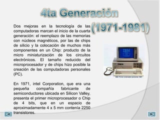 Dos mejoras en la tecnología de las
computadoras marcan el inicio de la cuarta
generación: el reemplazo de las memorias
con núcleos magnéticos, por las de chips
de silicio y la colocación de muchos más
componentes en un Chip: producto de la
micro miniaturización de los circuitos
electrónicos. El tamaño reducido del
microprocesador y de chips hizo posible la
creación de las computadoras personales
(PC).
En 1971, intel Corporation, que era una
pequeña compañía fabricante de
semiconductores ubicada en Silicon Valley,
presenta el primer microprocesador o Chip
de 4 bits, que en un espacio de
aproximadamente 4 x 5 mm contenía 2250
transistores.
 