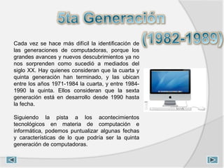 Cada vez se hace más difícil la identificación de
las generaciones de computadoras, porque los
grandes avances y nuevos descubrimientos ya no
nos sorprenden como sucedió a mediados del
siglo XX. Hay quienes consideran que la cuarta y
quinta generación han terminado, y las ubican
entre los años 1971-1984 la cuarta, y entre 1984-
1990 la quinta. Ellos consideran que la sexta
generación está en desarrollo desde 1990 hasta
la fecha.
Siguiendo la pista a los acontecimientos
tecnológicos en materia de computación e
informática, podemos puntualizar algunas fechas
y características de lo que podría ser la quinta
generación de computadoras.
 