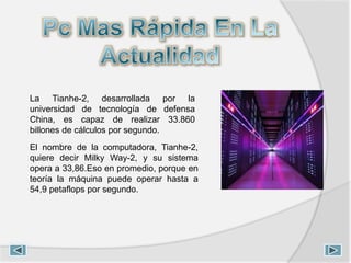 La Tianhe-2, desarrollada por la
universidad de tecnología de defensa
China, es capaz de realizar 33.860
billones de cálculos por segundo.
El nombre de la computadora, Tianhe-2,
quiere decir Milky Way-2, y su sistema
opera a 33,86.Eso en promedio, porque en
teoría la máquina puede operar hasta a
54,9 petaflops por segundo.
 