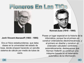Jonh Vincent Atanasoff (1903 - 1995)
Era un físico estadounidense, que daba
clases en la universidad del estado de
Iowa, donde empezó haciendo un sencillo
sistema de cálculo por medio de tubos de
vacío.
Konrad Zuse (1910 - 1995)
Posee un lugar especial en la historia de la
informática, porque fue el primero en
construir ordenadores electromecánicos, y
el primero en diseñar y construir un
ordenador calculador controlado
automáticamente; destaquemos que
Herman Hollerith ya construyó una
máquina basada en el tratamiento
automático de la información.
 