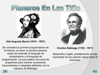 Ada Augusta Byron (1815 - 1851)
Se considera la primera programadora de
la historia, es decir, la primera persona
capaz de entender el lenguaje de
computadora y el lenguaje de
programación, ya que publicó una serie de
programas para resolver ecuaciones
trascendentes e integrales definidas con la
máquina de Babbage.
Charles Babbage (1792 - 1871)
Matemático inglés, posiblemente el más
importante de los autores vistos hasta el
momento.
 