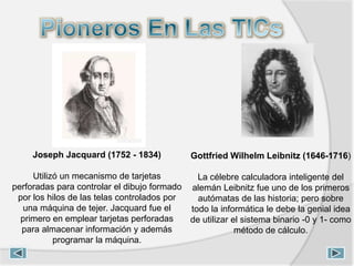 Joseph Jacquard (1752 - 1834)
Utilizó un mecanismo de tarjetas
perforadas para controlar el dibujo formado
por los hilos de las telas controlados por
una máquina de tejer. Jacquard fue el
primero en emplear tarjetas perforadas
para almacenar información y además
programar la máquina.
Gottfried Wilhelm Leibnitz (1646-1716)
La célebre calculadora inteligente del
alemán Leibnitz fue uno de los primeros
autómatas de las historia; pero sobre
todo la informática le debe la genial idea
de utilizar el sistema binario -0 y 1- como
método de cálculo.
 