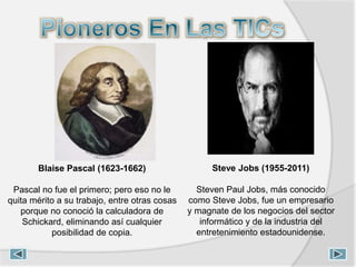 Blaise Pascal (1623-1662)
Pascal no fue el primero; pero eso no le
quita mérito a su trabajo, entre otras cosas
porque no conoció la calculadora de
Schickard, eliminando así cualquier
posibilidad de copia.
Steve Jobs (1955-2011)
Steven Paul Jobs, más conocido
como Steve Jobs, fue un empresario
y magnate de los negocios del sector
informático y de la industria del
entretenimiento estadounidense.
 