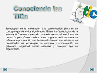 Tecnologías de la información y la comunicación (TIC) es un
concepto que tiene dos significados. El término "tecnologías de la
información" se usa a menudo para referirse a cualquier forma de
hacer cómputo. Como nombre de un programa de licenciatura, se
refiere a la preparación que tienen estudiantes para satisfacer las
necesidades de tecnologías en computo y comunicación de
gobiernos, seguridad social, escuelas y cualquier tipo de
organización.
 