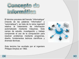El término proviene del francés “informatique”
(mezcla de las palabras “information” y
“automatique”), se trata de la rama ingenieril
relativa al tratamiento de información
automatizado mediante máquinas. Este
campo de estudio, investigación y trabajo
comprende el uso de la computación para
resolver problemas mediante programas,
diseño, fundamentos teóricos científicos y
diversas técnicas.
Este termino fue acuñado por el ingeniero
Philippe Dreyfus en 1962.
 
