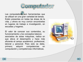 Las computadoras son herramientas que
se utilizan en una gran variedad de tareas.
Están presentes en todas las áreas de la
vida, y ahora es muy común encontrarlas
en lugares de trabajo e investigación, en
escuelas y hogares.
El valor de conocer sus contenidos, su
funcionamiento y los conceptos básicos
asociados de estas máquinas, radica en
que eleva el desempeño y hace más
eficiente el campo académico, profesional,
laboral y personal. Para esto se debe,
primero, adquirir competencias en
computación y competencias informáticas.
 