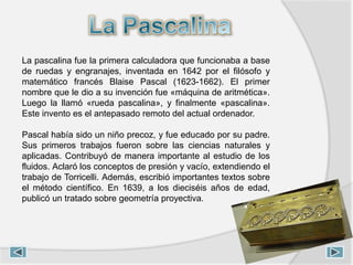 La pascalina fue la primera calculadora que funcionaba a base
de ruedas y engranajes, inventada en 1642 por el filósofo y
matemático francés Blaise Pascal (1623-1662). El primer
nombre que le dio a su invención fue «máquina de aritmética».
Luego la llamó «rueda pascalina», y finalmente «pascalina».
Este invento es el antepasado remoto del actual ordenador.
Pascal había sido un niño precoz, y fue educado por su padre.
Sus primeros trabajos fueron sobre las ciencias naturales y
aplicadas. Contribuyó de manera importante al estudio de los
fluidos. Aclaró los conceptos de presión y vacío, extendiendo el
trabajo de Torricelli. Además, escribió importantes textos sobre
el método científico. En 1639, a los dieciséis años de edad,
publicó un tratado sobre geometría proyectiva.
 