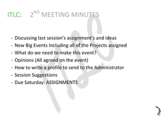 ND
ITLC:       2     MEETING MINUTES


 -   Discussing last session’s assignment’s and ideas
 -   New Big Events Including all of the Projects assigned
 -   What do we need to make this event?
 -   Opinions (All agreed on the event)
 -   How to write a profile to send to the Administrator
 -   Session Suggestions
 -   Due Saturday: ASSIGNMENTS




                                                             1
                                                             Page
 