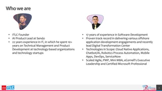 2
Whoweare
• 17 years of experience in Software Development
• Proven track record in delivering various offshore
application development engagements and recently
lead Digital Transformation Center
• Technologies in Scope: Cloud Native Applications,
Chatbot/AI, Robotics Process Automation, Mobile
Apps, DevOps, ServiceNow
• Scaled Agile, PMP, Mini MBA, eCornell's Executive
Leadership and Certified Microsoft Professional
• ITLC Founder
• AI Product Lead at Sendo
• 22 years experience in IT, in which he spent 10+
years on Technical Management and Product
Development at technology-based organizations
and technology startups
 