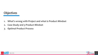 Objectives
Sep 2019 3
1. What’s wrong with Project and what is Product Mindset
2. Case Study and 3 Product Mindset
3. Optimal Product Process
 