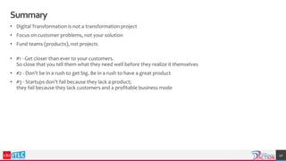 Summary
• Digital Transformation is not a transformation project
• Focus on customer problems, not your solution
• Fund teams (products), not projects
• #1 - Get closer than ever to your customers.
So close that you tell them what they need well before they realize it themselves
• #2 - Don’t be in a rush to get big. Be in a rush to have a great product
• #3 - Startups don’t fail because they lack a product;
they fail because they lack customers and a profitable business mode
40
 