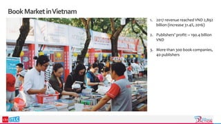 BookMarketinVietnam
1. 2017 revenue reached VND 2,892
billion (increase 31.4%, 2016)
2. Publishers' profit: ~ 190.4 billion
VND
3. More than 300 book companies,
40 publishers
 
