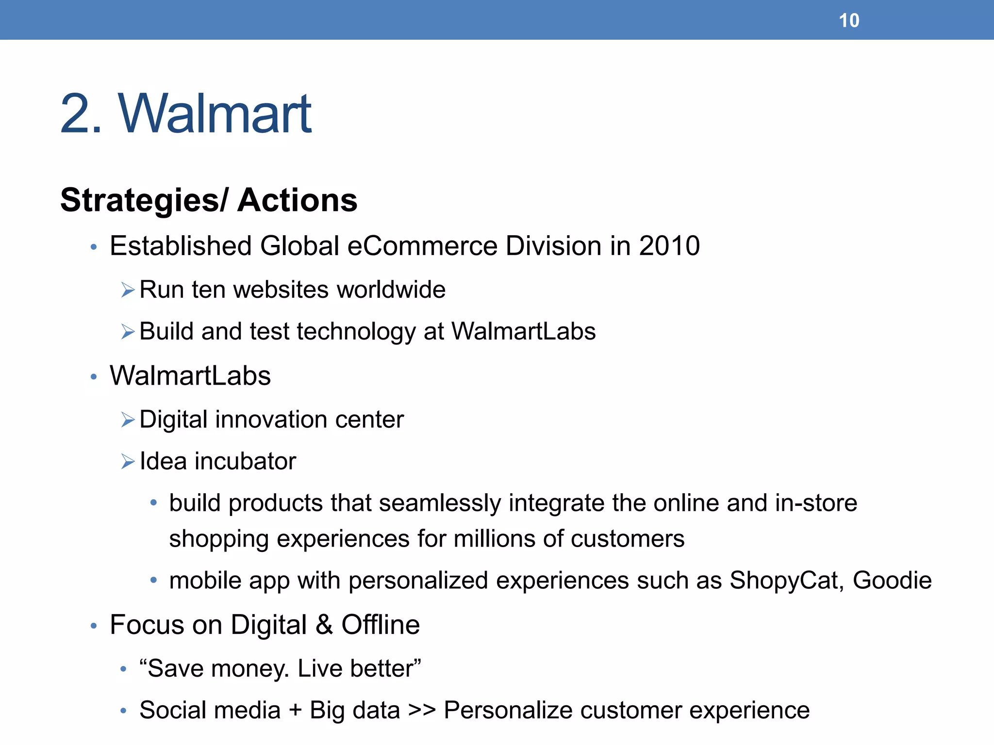 2. Walmart
Strategies/ Actions
• Established Global eCommerce Division in 2010
Run ten websites worldwide
Build and test technology at WalmartLabs
• WalmartLabs
Digital innovation center
Idea incubator
• build products that seamlessly integrate the online and in-store
shopping experiences for millions of customers
• mobile app with personalized experiences such as ShopyCat, Goodie
• Focus on Digital & Offline
• “Save money. Live better”
• Social media + Big data >> Personalize customer experience
10
 