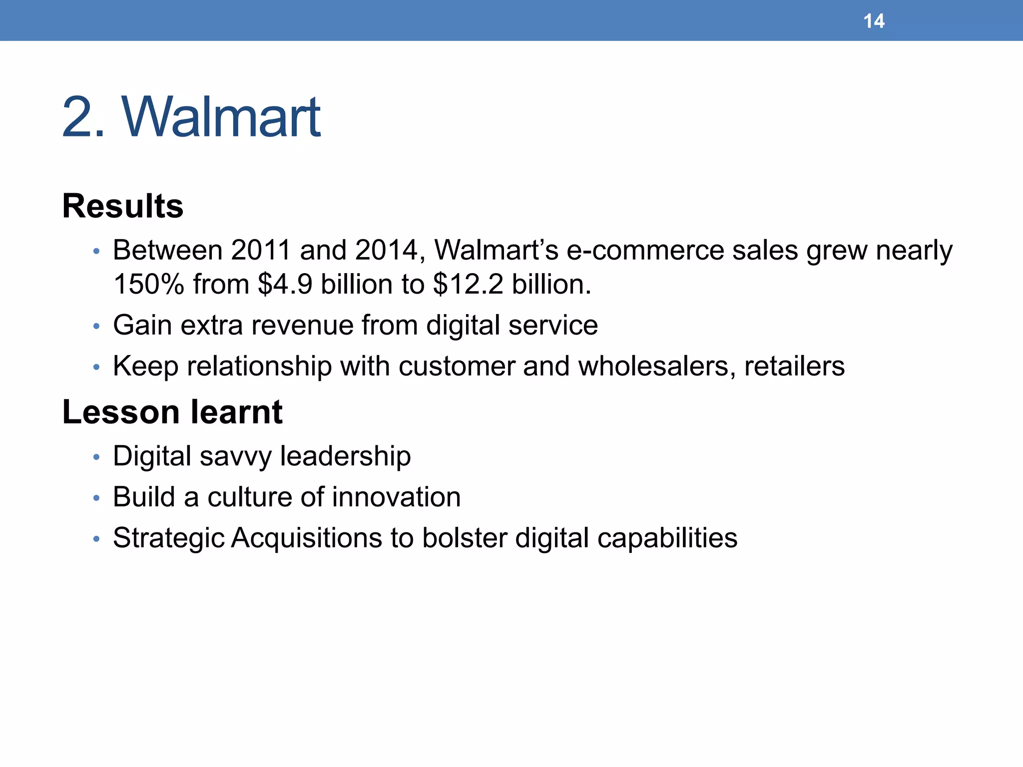 2. Walmart
Results
• Between 2011 and 2014, Walmart’s e-commerce sales grew nearly
150% from $4.9 billion to $12.2 billion.
• Gain extra revenue from digital service
• Keep relationship with customer and wholesalers, retailers
Lesson learnt
• Digital savvy leadership
• Build a culture of innovation
• Strategic Acquisitions to bolster digital capabilities
14
 