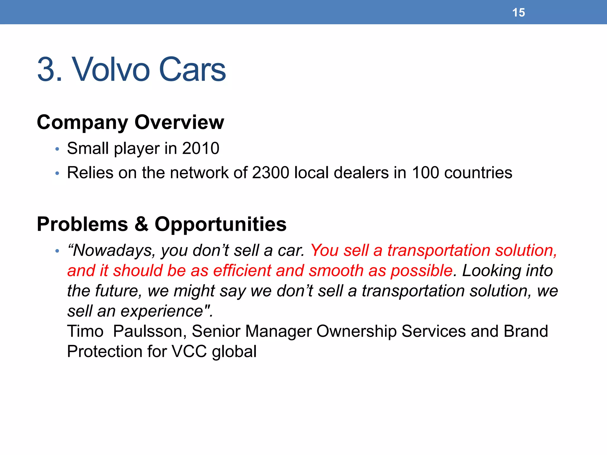 3. Volvo Cars
Company Overview
• Small player in 2010
• Relies on the network of 2300 local dealers in 100 countries
Problems & Opportunities
• “Nowadays, you don’t sell a car. You sell a transportation solution,
and it should be as efficient and smooth as possible. Looking into
the future, we might say we don’t sell a transportation solution, we
sell an experience".
Timo Paulsson, Senior Manager Ownership Services and Brand
Protection for VCC global
15
 