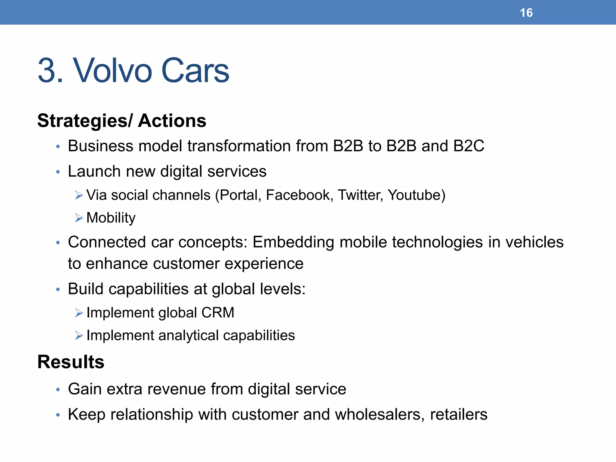 3. Volvo Cars
Strategies/ Actions
• Business model transformation from B2B to B2B and B2C
• Launch new digital services
Via social channels (Portal, Facebook, Twitter, Youtube)
Mobility
• Connected car concepts: Embedding mobile technologies in vehicles
to enhance customer experience
• Build capabilities at global levels:
Implement global CRM
Implement analytical capabilities
Results
• Gain extra revenue from digital service
• Keep relationship with customer and wholesalers, retailers
16
 
