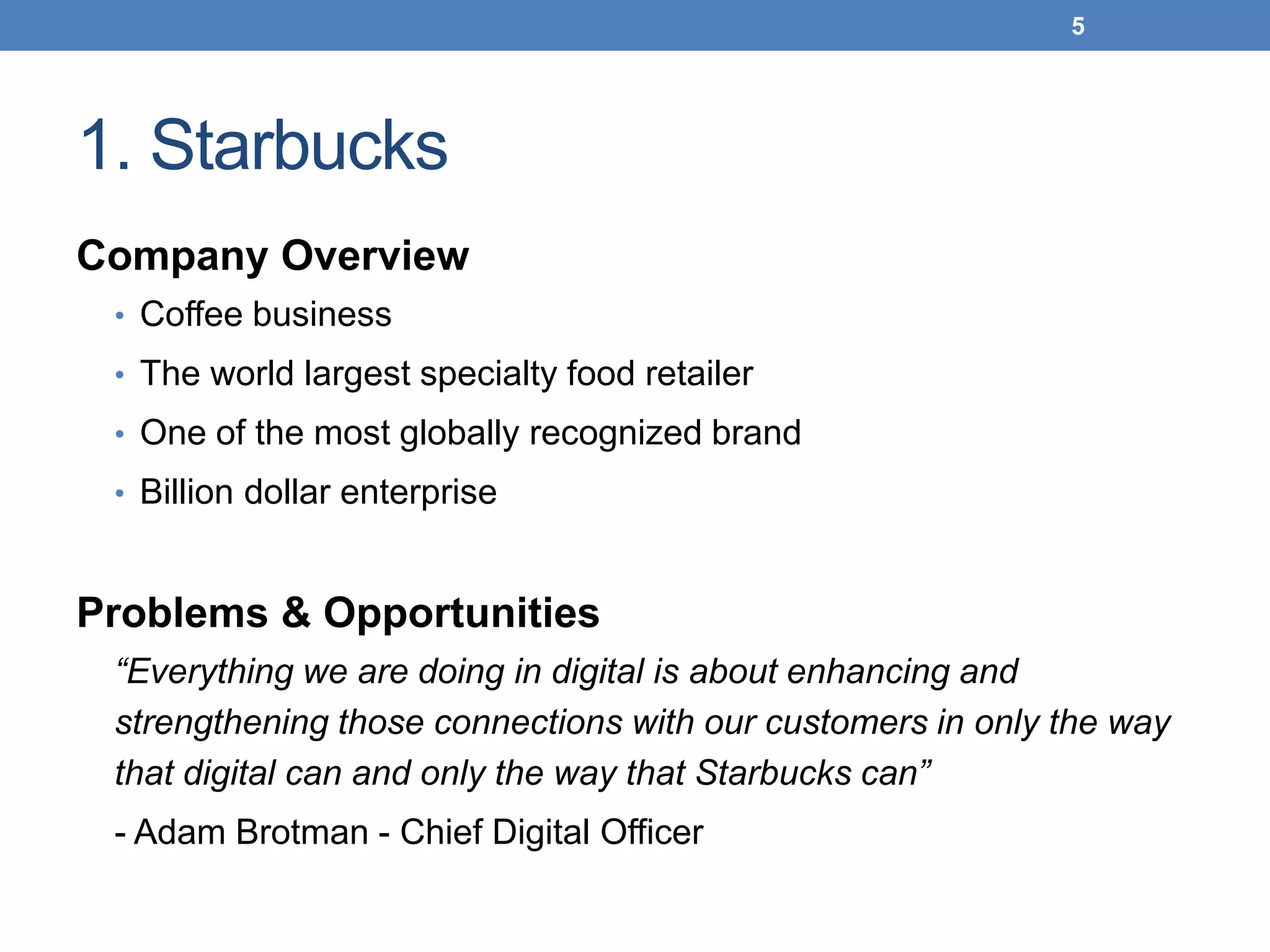 1. Starbucks
Company Overview
• Coffee business
• The world largest specialty food retailer
• One of the most globally recognized brand
• Billion dollar enterprise
Problems & Opportunities
“Everything we are doing in digital is about enhancing and
strengthening those connections with our customers in only the way
that digital can and only the way that Starbucks can”
- Adam Brotman - Chief Digital Officer
5
 