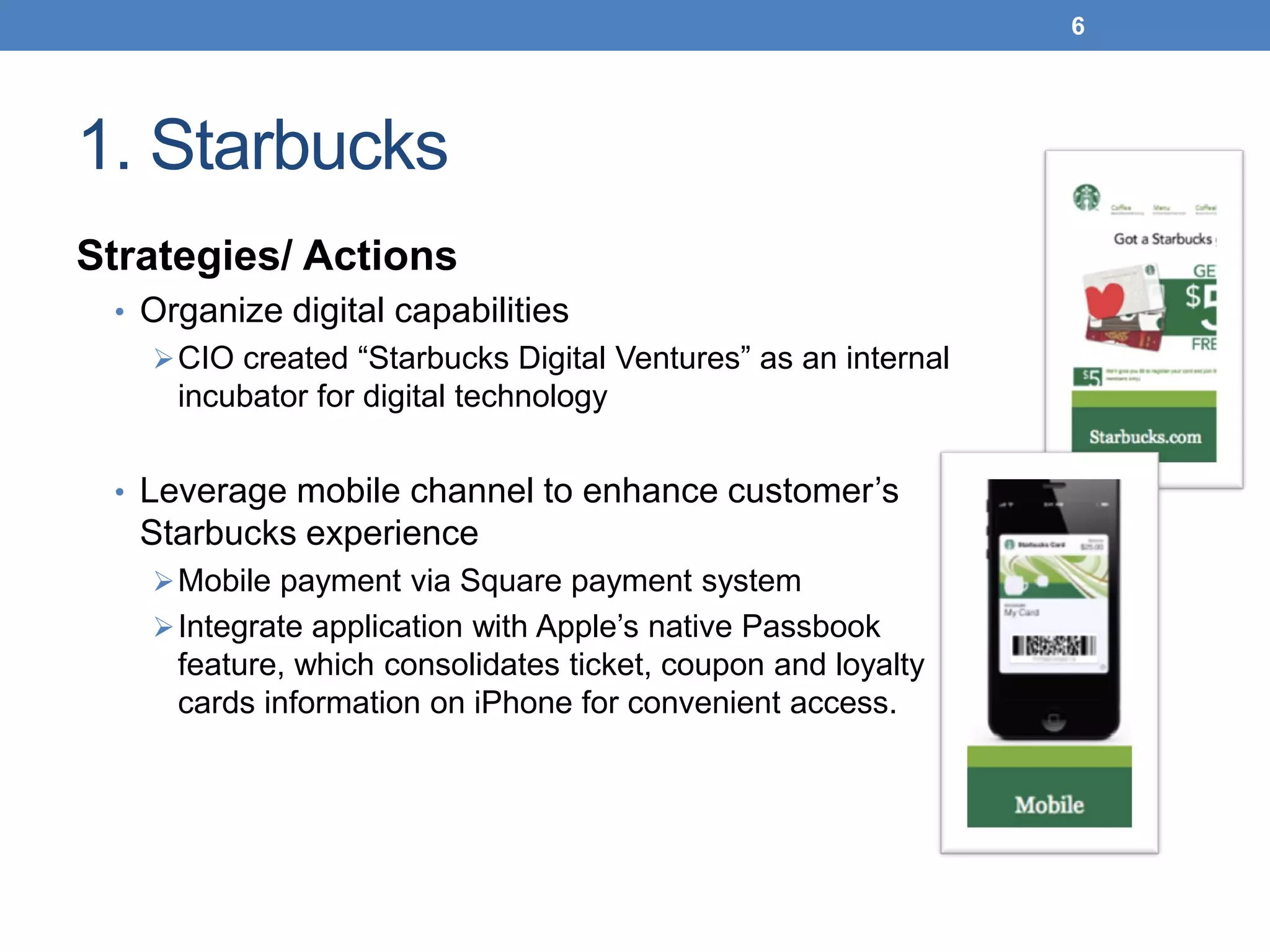 1. Starbucks
Strategies/ Actions
• Organize digital capabilities
CIO created “Starbucks Digital Ventures” as an internal
incubator for digital technology
• Leverage mobile channel to enhance customer’s
Starbucks experience
Mobile payment via Square payment system
Integrate application with Apple’s native Passbook
feature, which consolidates ticket, coupon and loyalty
cards information on iPhone for convenient access.
6
 