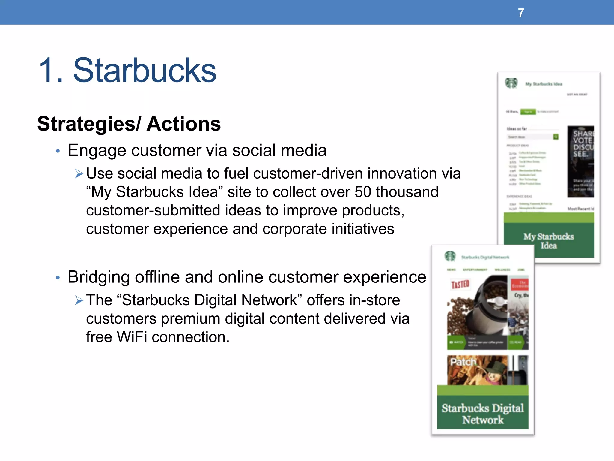 1. Starbucks
Strategies/ Actions
• Engage customer via social media
Use social media to fuel customer-driven innovation via
“My Starbucks Idea” site to collect over 50 thousand
customer-submitted ideas to improve products,
customer experience and corporate initiatives
• Bridging offline and online customer experience
The “Starbucks Digital Network” offers in-store
customers premium digital content delivered via
free WiFi connection.
7
 