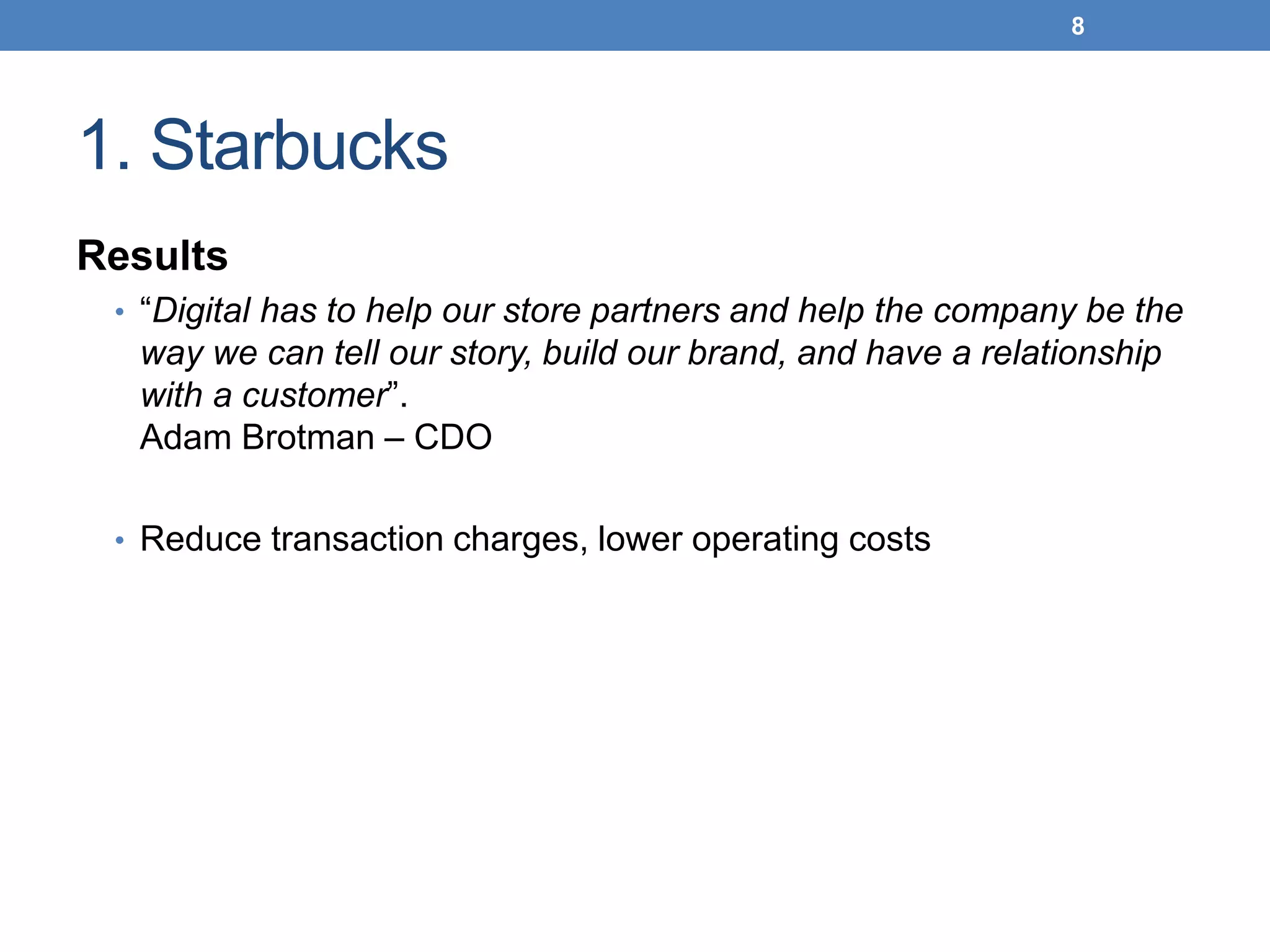 1. Starbucks
Results
• “Digital has to help our store partners and help the company be the
way we can tell our story, build our brand, and have a relationship
with a customer”.
Adam Brotman – CDO
• Reduce transaction charges, lower operating costs
8
 