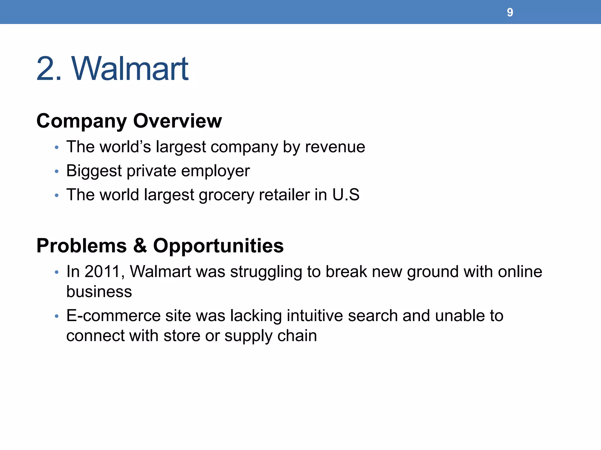 2. Walmart
Company Overview
• The world’s largest company by revenue
• Biggest private employer
• The world largest grocery retailer in U.S
Problems & Opportunities
• In 2011, Walmart was struggling to break new ground with online
business
• E-commerce site was lacking intuitive search and unable to
connect with store or supply chain
9
 