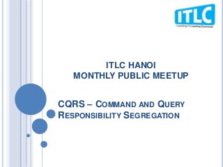CQRS – COMMAND AND QUERY
RESPONSIBILITY SEGREGATION
ITLC HANOI
MONTHLY PUBLIC MEETUP
 