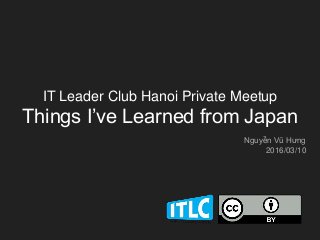 IT Leader Club Hanoi Private Meetup
Things I’ve Learned from Japan
Nguyễn Vũ Hưng
2016/03/10
 