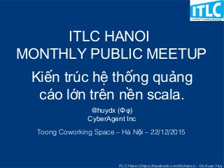 ITLC Hanoi (https://facebook.com/itlchanoi) – Do Xuan Huy
Kiến trúc hệ thống quảng
cáo lớn trên nền scala.
@huydx (Φφ)
CyberAgent Inc
ITLC HANOI
MONTHLY PUBLIC MEETUP
Toong Coworking Space – Hà N i – 22/12/2015ộ
 