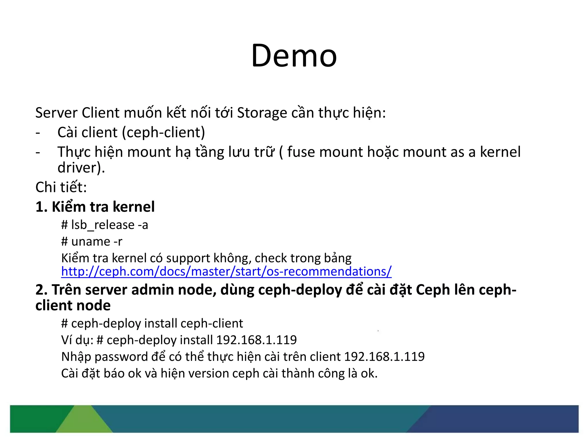 Demo
Server Client muốn kết nối tới Storage cần thực hiện:
- Cài client (ceph-client)
- Thực hiện mount hạ tầng lưu trữ ( fuse mount hoặc mount as a kernel
driver).
Chi tiết:
1. Kiểm tra kernel
# lsb_release -a
# uname -r
Kiểm tra kernel có support không, check trong bảng
http://ceph.com/docs/master/start/os-recommendations/
2. Trên server admin node, dùng ceph-deploy để cài đặt Ceph lên ceph-
client node
# ceph-deploy install ceph-client
Ví dụ: # ceph-deploy install 192.168.1.119
Nhập password để có thể thực hiện cài trên client 192.168.1.119
Cài đặt báo ok và hiện version ceph cài thành công là ok.
 