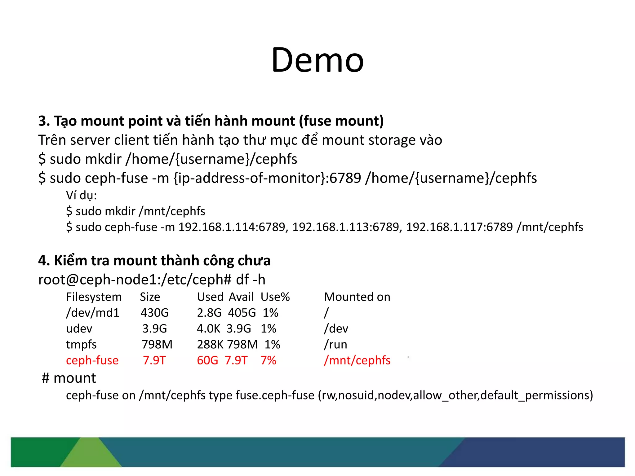 Demo
3. Tạo mount point và tiến hành mount (fuse mount)
Trên server client tiến hành tạo thư mục để mount storage vào
$ sudo mkdir /home/{username}/cephfs
$ sudo ceph-fuse -m {ip-address-of-monitor}:6789 /home/{username}/cephfs
Ví dụ:
$ sudo mkdir /mnt/cephfs
$ sudo ceph-fuse -m 192.168.1.114:6789, 192.168.1.113:6789, 192.168.1.117:6789 /mnt/cephfs
4. Kiểm tra mount thành công chưa
root@ceph-node1:/etc/ceph# df -h
Filesystem Size Used Avail Use% Mounted on
/dev/md1 430G 2.8G 405G 1% /
udev 3.9G 4.0K 3.9G 1% /dev
tmpfs 798M 288K 798M 1% /run
ceph-fuse 7.9T 60G 7.9T 7% /mnt/cephfs
# mount
ceph-fuse on /mnt/cephfs type fuse.ceph-fuse (rw,nosuid,nodev,allow_other,default_permissions)
 