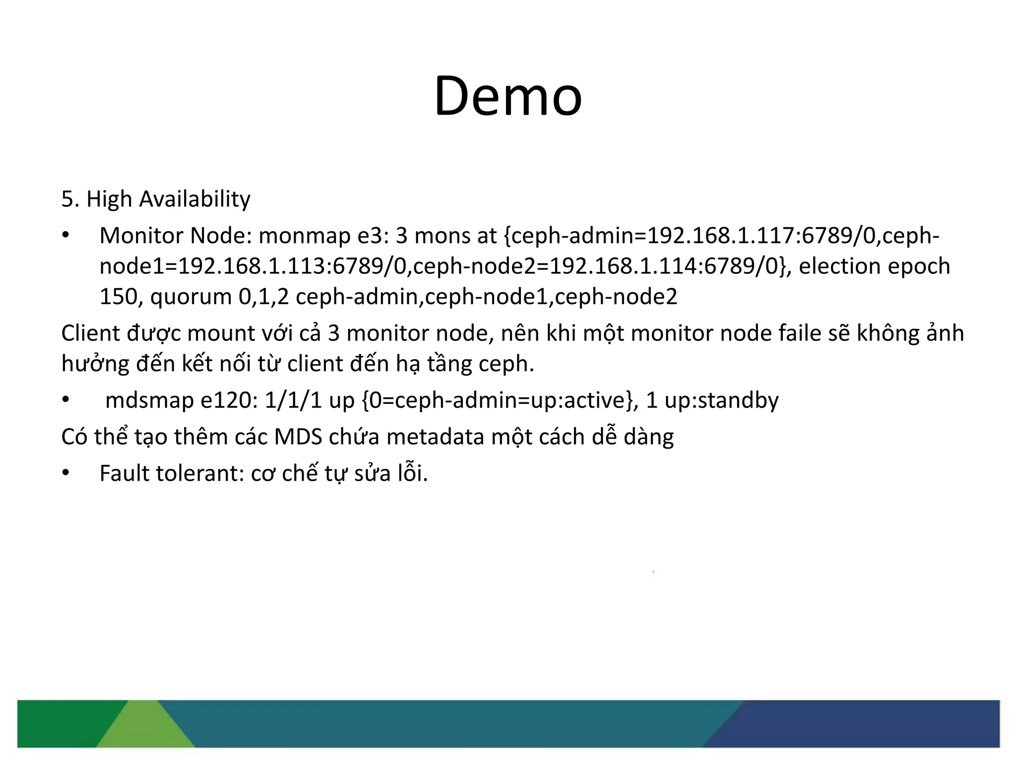 Demo
5. High Availability
• Monitor Node: monmap e3: 3 mons at {ceph-admin=192.168.1.117:6789/0,ceph-
node1=192.168.1.113:6789/0,ceph-node2=192.168.1.114:6789/0}, election epoch
150, quorum 0,1,2 ceph-admin,ceph-node1,ceph-node2
Client được mount với cả 3 monitor node, nên khi một monitor node faile sẽ không ảnh
hưởng đến kết nối từ client đến hạ tầng ceph.
• mdsmap e120: 1/1/1 up {0=ceph-admin=up:active}, 1 up:standby
Có thể tạo thêm các MDS chứa metadata một cách dễ dàng
• Fault tolerant: cơ chế tự sửa lỗi.
 