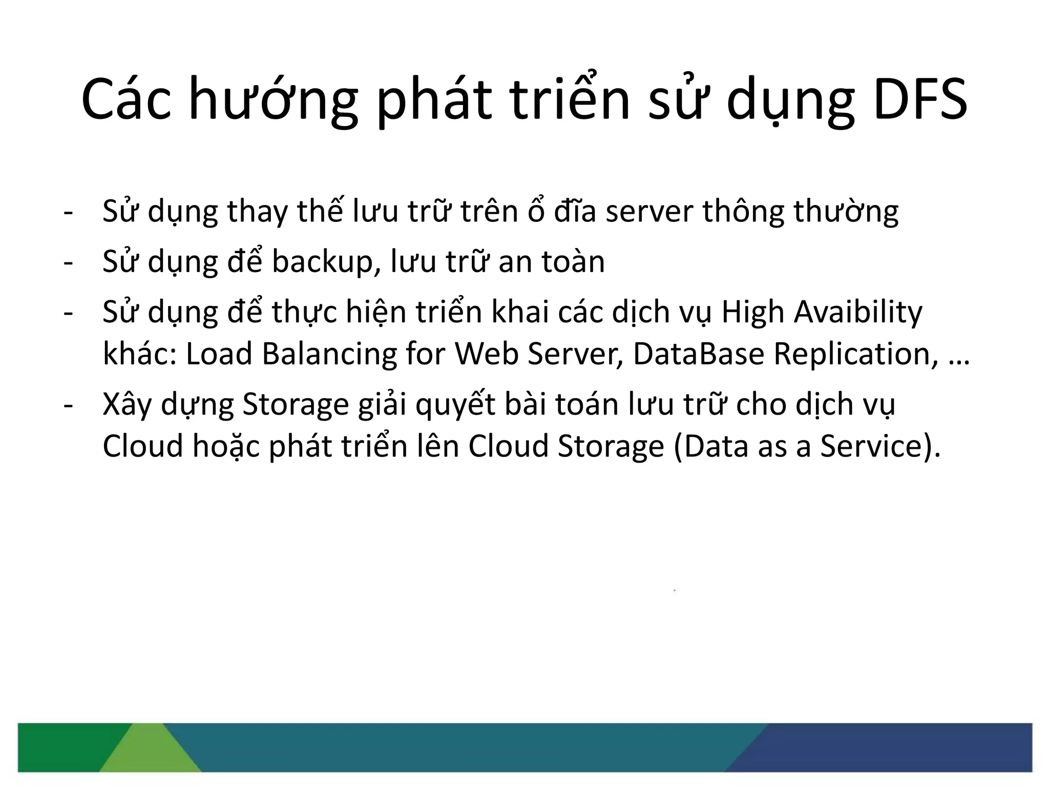 Các hướng phát triển sử dụng DFS
- Sử dụng thay thế lưu trữ trên ổ đĩa server thông thường
- Sử dụng để backup, lưu trữ an toàn
- Sử dụng để thực hiện triển khai các dịch vụ High Avaibility
khác: Load Balancing for Web Server, DataBase Replication, …
- Xây dựng Storage giải quyết bài toán lưu trữ cho dịch vụ
Cloud hoặc phát triển lên Cloud Storage (Data as a Service).
 