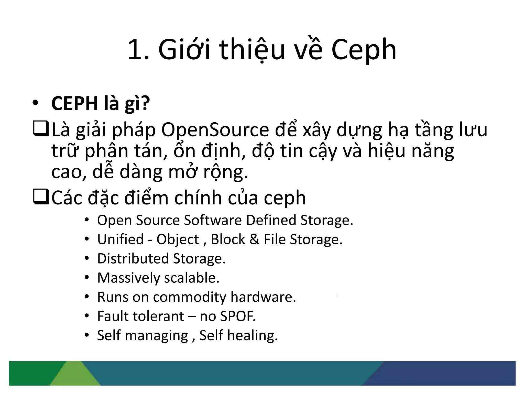 1. Giới thiệu về Ceph
• CEPH là gì?
Là giải pháp OpenSource để xây dựng hạ tầng lưu
trữ phân tán, ổn định, độ tin cậy và hiệu năng
cao, dễ dàng mở rộng.
Các đặc điểm chính của ceph
• Open Source Software Defined Storage.
• Unified - Object , Block & File Storage.
• Distributed Storage.
• Massively scalable.
• Runs on commodity hardware.
• Fault tolerant – no SPOF.
• Self managing , Self healing.
 