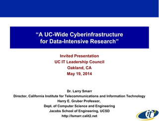 “A UC-Wide Cyberinfrastructure
for Data-Intensive Research”
Invited Presentation
UC IT Leadership Council
Oakland, CA
May 19, 2014
Dr. Larry Smarr
Director, California Institute for Telecommunications and Information Technology
Harry E. Gruber Professor,
Dept. of Computer Science and Engineering
Jacobs School of Engineering, UCSD
http://lsmarr.calit2.net 1
 